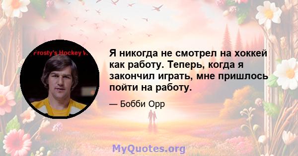 Я никогда не смотрел на хоккей как работу. Теперь, когда я закончил играть, мне пришлось пойти на работу.