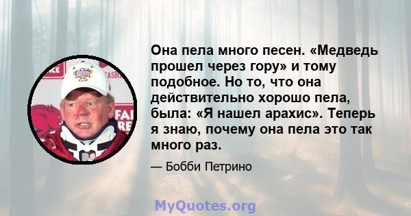 Она пела много песен. «Медведь прошел через гору» и тому подобное. Но то, что она действительно хорошо пела, была: «Я нашел арахис». Теперь я знаю, почему она пела это так много раз.