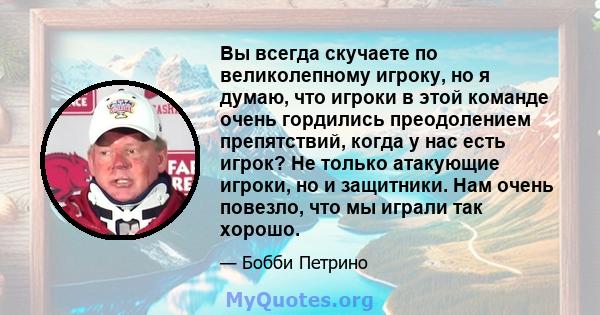 Вы всегда скучаете по великолепному игроку, но я думаю, что игроки в этой команде очень гордились преодолением препятствий, когда у нас есть игрок? Не только атакующие игроки, но и защитники. Нам очень повезло, что мы