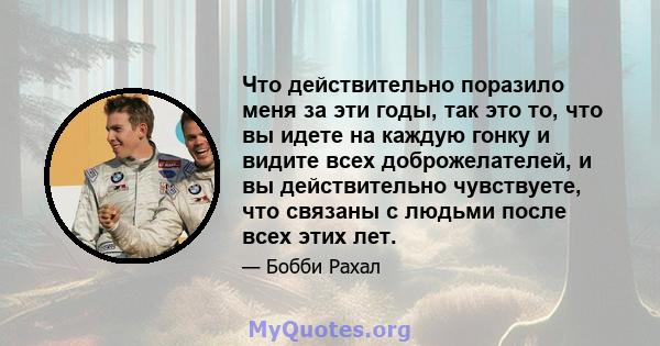 Что действительно поразило меня за эти годы, так это то, что вы идете на каждую гонку и видите всех доброжелателей, и вы действительно чувствуете, что связаны с людьми после всех этих лет.