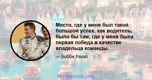 Место, где у меня был такой большой успех, как водитель, было бы там, где у меня была первая победа в качестве владельца команды.