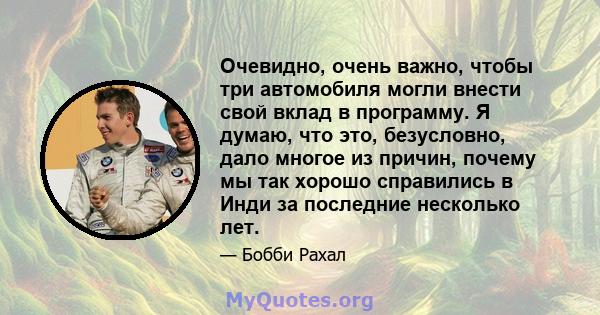 Очевидно, очень важно, чтобы три автомобиля могли внести свой вклад в программу. Я думаю, что это, безусловно, дало многое из причин, почему мы так хорошо справились в Инди за последние несколько лет.