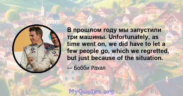 В прошлом году мы запустили три машины. Unfortunately, as time went on, we did have to let a few people go, which we regretted, but just because of the situation.