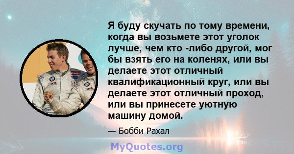 Я буду скучать по тому времени, когда вы возьмете этот уголок лучше, чем кто -либо другой, мог бы взять его на коленях, или вы делаете этот отличный квалификационный круг, или вы делаете этот отличный проход, или вы