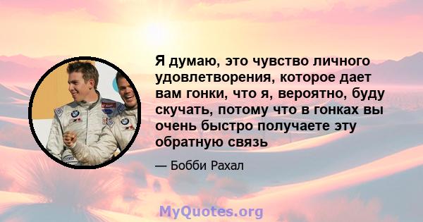 Я думаю, это чувство личного удовлетворения, которое дает вам гонки, что я, вероятно, буду скучать, потому что в гонках вы очень быстро получаете эту обратную связь