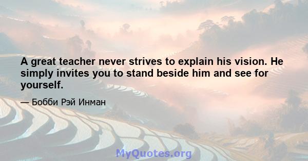 A great teacher never strives to explain his vision. He simply invites you to stand beside him and see for yourself.