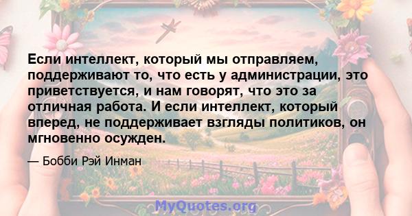 Если интеллект, который мы отправляем, поддерживают то, что есть у администрации, это приветствуется, и нам говорят, что это за отличная работа. И если интеллект, который вперед, не поддерживает взгляды политиков, он