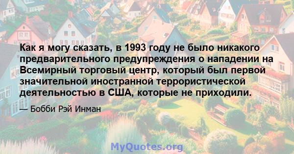 Как я могу сказать, в 1993 году не было никакого предварительного предупреждения о нападении на Всемирный торговый центр, который был первой значительной иностранной террористической деятельностью в США, которые не