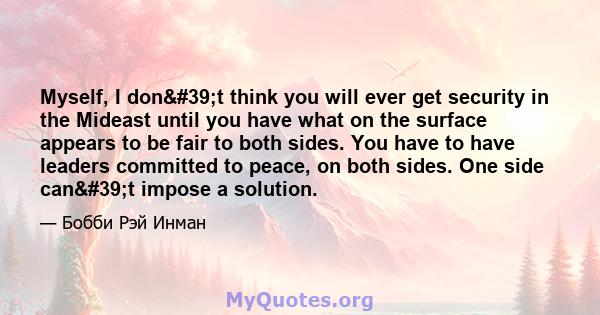 Myself, I don't think you will ever get security in the Mideast until you have what on the surface appears to be fair to both sides. You have to have leaders committed to peace, on both sides. One side can't