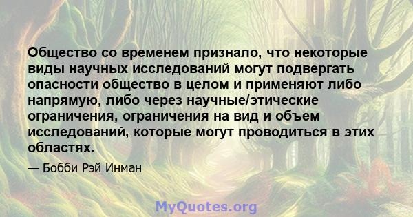 Общество со временем признало, что некоторые виды научных исследований могут подвергать опасности общество в целом и применяют либо напрямую, либо через научные/этические ограничения, ограничения на вид и объем