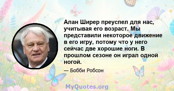 Алан Ширер преуспел для нас, учитывая его возраст. Мы представили некоторое движение в его игру, потому что у него сейчас две хорошие ноги. В прошлом сезоне он играл одной ногой.