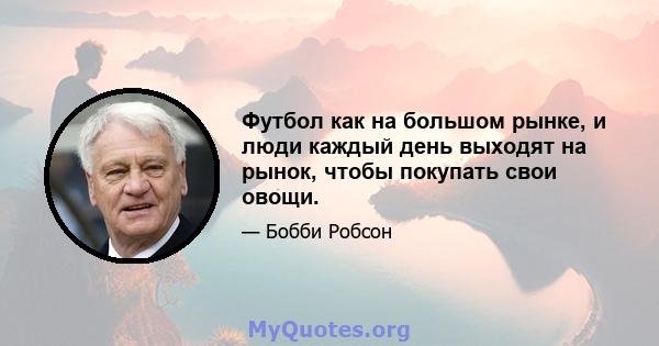 Футбол как на большом рынке, и люди каждый день выходят на рынок, чтобы покупать свои овощи.