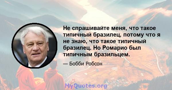 Не спрашивайте меня, что такое типичный бразилец, потому что я не знаю, что такое типичный бразилец. Но Ромарио был типичным бразильцем.