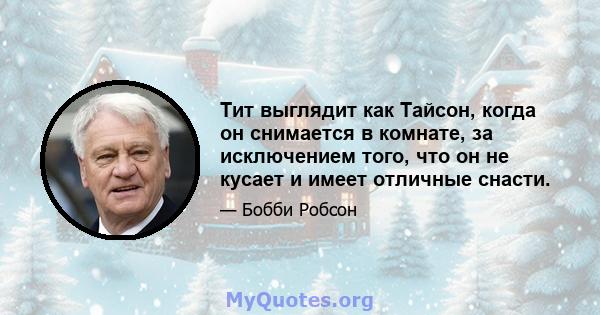 Тит выглядит как Тайсон, когда он снимается в комнате, за исключением того, что он не кусает и имеет отличные снасти.