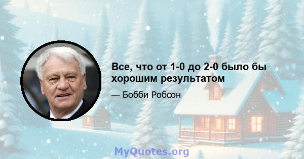 Все, что от 1-0 до 2-0 было бы хорошим результатом