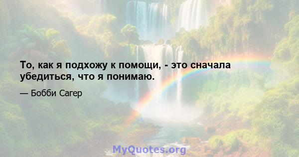 То, как я подхожу к помощи, - это сначала убедиться, что я понимаю.