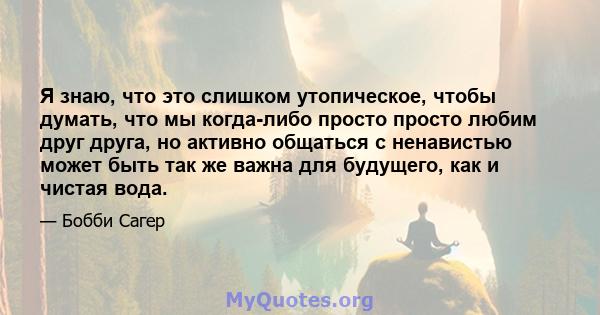 Я знаю, что это слишком утопическое, чтобы думать, что мы когда-либо просто просто любим друг друга, но активно общаться с ненавистью может быть так же важна для будущего, как и чистая вода.