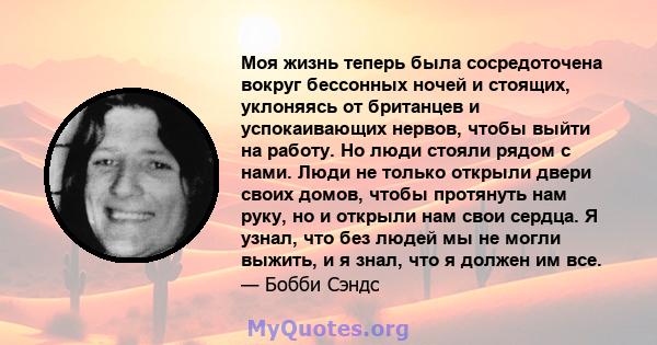 Моя жизнь теперь была сосредоточена вокруг бессонных ночей и стоящих, уклоняясь от британцев и успокаивающих нервов, чтобы выйти на работу. Но люди стояли рядом с нами. Люди не только открыли двери своих домов, чтобы