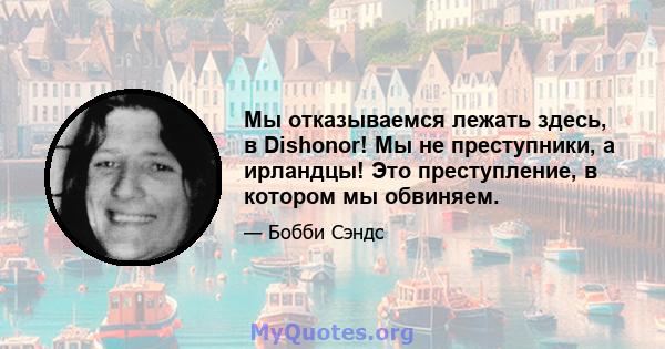 Мы отказываемся лежать здесь, в Dishonor! Мы не преступники, а ирландцы! Это преступление, в котором мы обвиняем.