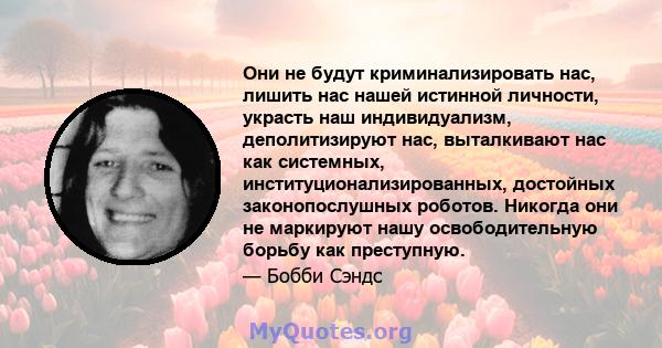 Они не будут криминализировать нас, лишить нас нашей истинной личности, украсть наш индивидуализм, деполитизируют нас, выталкивают нас как системных, институционализированных, достойных законопослушных роботов. Никогда