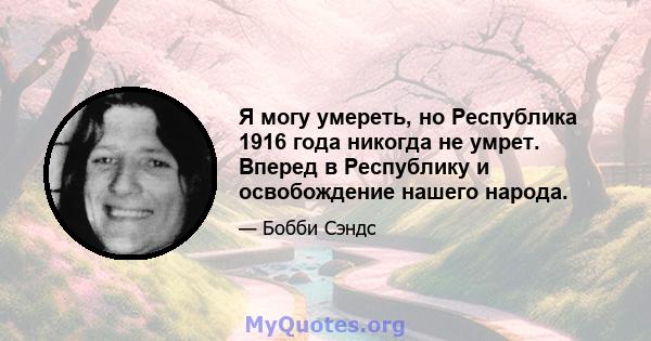 Я могу умереть, но Республика 1916 года никогда не умрет. Вперед в Республику и освобождение нашего народа.