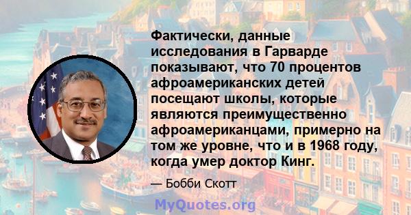 Фактически, данные исследования в Гарварде показывают, что 70 процентов афроамериканских детей посещают школы, которые являются преимущественно афроамериканцами, примерно на том же уровне, что и в 1968 году, когда умер