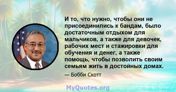 И то, что нужно, чтобы они не присоединились к бандам, было достаточным отдыхом для мальчиков, а также для девочек, рабочих мест и стажировки для обучения и денег, а также помощь, чтобы позволить своим семьям жить в