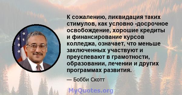 К сожалению, ликвидация таких стимулов, как условно -досрочное освобождение, хорошие кредиты и финансирование курсов колледжа, означает, что меньше заключенных участвуют и преуспевают в грамотности, образовании, лечении 