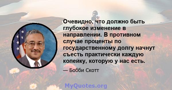 Очевидно, что должно быть глубокое изменение в направлении. В противном случае проценты по государственному долгу начнут съесть практически каждую копейку, которую у нас есть.