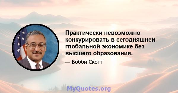 Практически невозможно конкурировать в сегодняшней глобальной экономике без высшего образования.