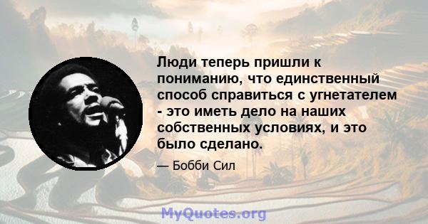 Люди теперь пришли к пониманию, что единственный способ справиться с угнетателем - это иметь дело на наших собственных условиях, и это было сделано.