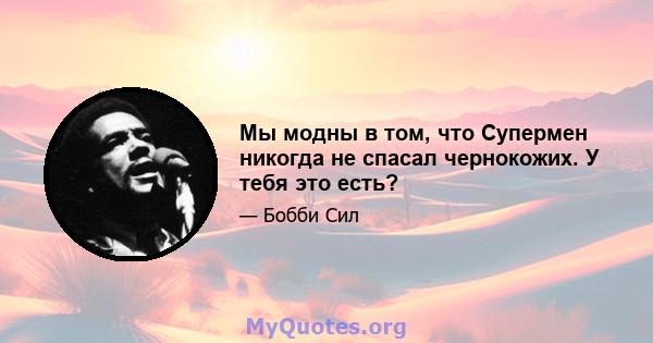 Мы модны в том, что Супермен никогда не спасал чернокожих. У тебя это есть?