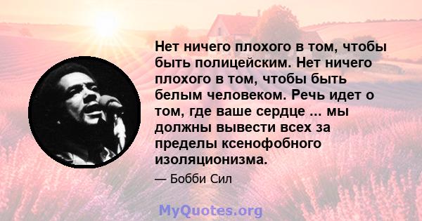 Нет ничего плохого в том, чтобы быть полицейским. Нет ничего плохого в том, чтобы быть белым человеком. Речь идет о том, где ваше сердце ... мы должны вывести всех за пределы ксенофобного изоляционизма.