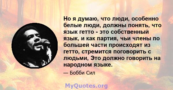 Но я думаю, что люди, особенно белые люди, должны понять, что язык гетто - это собственный язык, и как партия, чьи члены по большей части происходят из гетто, стремится поговорить с людьми, Это должно говорить на