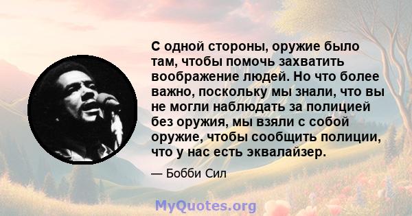 С одной стороны, оружие было там, чтобы помочь захватить воображение людей. Но что более важно, поскольку мы знали, что вы не могли наблюдать за полицией без оружия, мы взяли с собой оружие, чтобы сообщить полиции, что