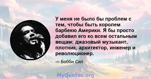 У меня не было бы проблем с тем, чтобы быть королем барбекю Америки. Я бы просто добавил его ко всем остальным вещам: джазовый музыкант, плотник, архитектор, инженер и революционер.