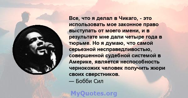 Все, что я делал в Чикаго, - это использовать мое законное право выступать от моего имени, и в результате мне дали четыре года в тюрьме. Но я думаю, что самой серьезной несправедливостью, совершенной судебной системой в 