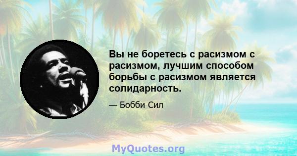 Вы не боретесь с расизмом с расизмом, лучшим способом борьбы с расизмом является солидарность.