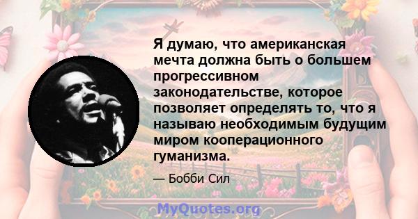 Я думаю, что американская мечта должна быть о большем прогрессивном законодательстве, которое позволяет определять то, что я называю необходимым будущим миром кооперационного гуманизма.