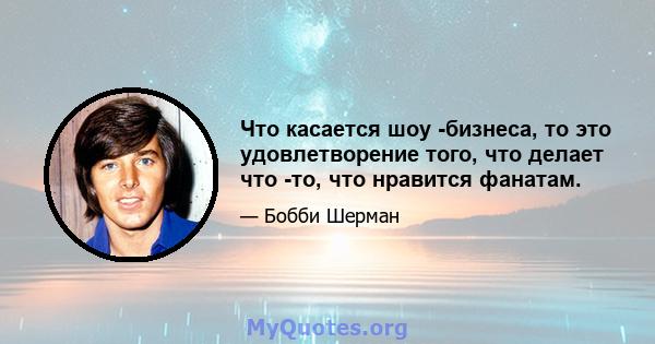 Что касается шоу -бизнеса, то это удовлетворение того, что делает что -то, что нравится фанатам.