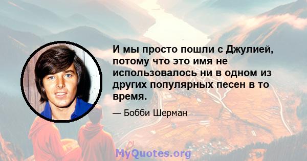 И мы просто пошли с Джулией, потому что это имя не использовалось ни в одном из других популярных песен в то время.