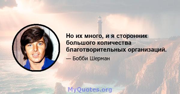 Но их много, и я сторонник большого количества благотворительных организаций.