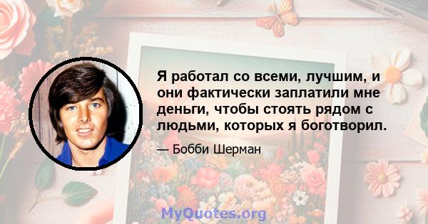 Я работал со всеми, лучшим, и они фактически заплатили мне деньги, чтобы стоять рядом с людьми, которых я боготворил.