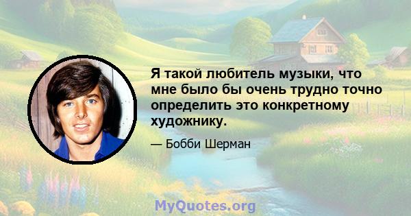 Я такой любитель музыки, что мне было бы очень трудно точно определить это конкретному художнику.