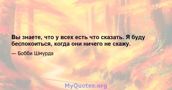 Вы знаете, что у всех есть что сказать. Я буду беспокоиться, когда они ничего не скажу.