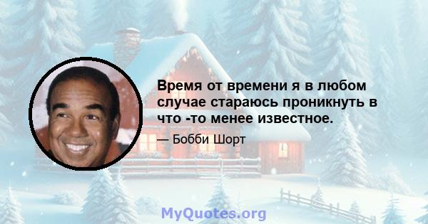 Время от времени я в любом случае стараюсь проникнуть в что -то менее известное.