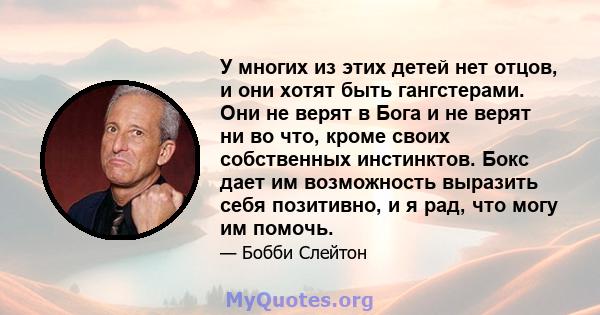 У многих из этих детей нет отцов, и они хотят быть гангстерами. Они не верят в Бога и не верят ни во что, кроме своих собственных инстинктов. Бокс дает им возможность выразить себя позитивно, и я рад, что могу им помочь.