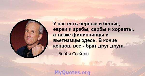 У нас есть черные и белые, евреи и арабы, сербы и хорваты, а также филиппинцы и вьетнамцы здесь. В конце концов, все - брат друг друга.