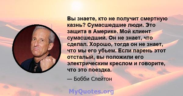 Вы знаете, кто не получит смертную казнь? Сумасшедшие люди. Это защита в Америке. Мой клиент сумасшедший. Он не знает, что сделал. Хорошо, тогда он не знает, что мы его убьем. Если парень этот отсталый, вы положили его