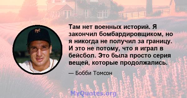 Там нет военных историй. Я закончил бомбардировщиком, но я никогда не получил за границу. И это не потому, что я играл в бейсбол. Это была просто серия вещей, которые продолжались.